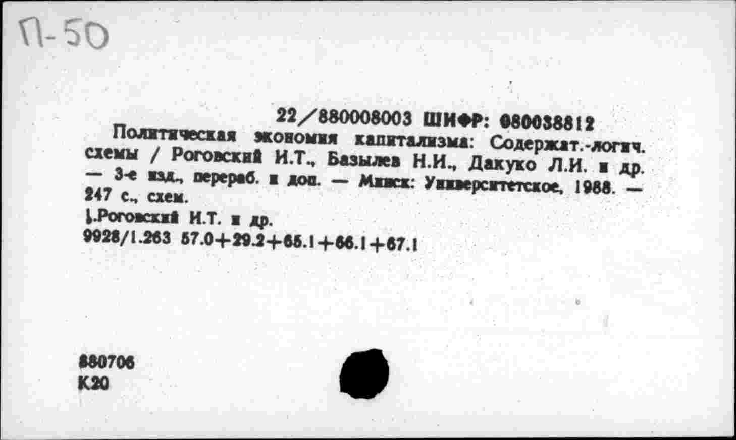 ﻿П-50
22/880008003 ШИФР: 080038812
Политическая жовомжя капитализма: Содержат-логич схемы / Роговские И.Т, Базылев НИ, Дакуко Л.И. и др.'
Э-е изд, перераб. и дои. — Миасх. Университетское, 1988. — 247 с, схем.
1.Рогоккм8 И.Т. я др.
9928/1.283 67.0+29-2+65.1+86.1+67.!
•80706
К 20